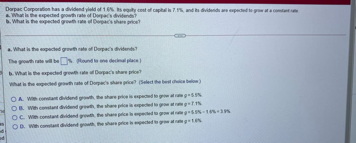 Dorpac Corporation has a dividend yield of 1.6%. Its equity cost of capital is 7.1%, and its dividends are expected to grow at a constant rate.
a. What is the expected growth rate of Dorpac's dividends?
b. What is the expected growth rate of Dorpac's share price?
a. What is the expected growth rate of Dorpac's dividends?
The growth rate will be %. (Round to one decimal place.)
b. What is the expected growth rate of Dorpac's share price?
What is the expected growth rate of Dorpac's share price? (Select the best choice below.)
O A. With constant dividend growth, the share price is expected to grow at rate g= 5.5%.
O B. With constant dividend growth, the share price is expected to grow at rate g= 7.1%.
ne
O C. With constant dividend growth, the share price is expected to grow at rate g = 5.5% - 1.6% = 3.9%.
O D. With constant dividend growth, the share price is expected to grow at rate g = 1.6%.
SE
ed
ed

