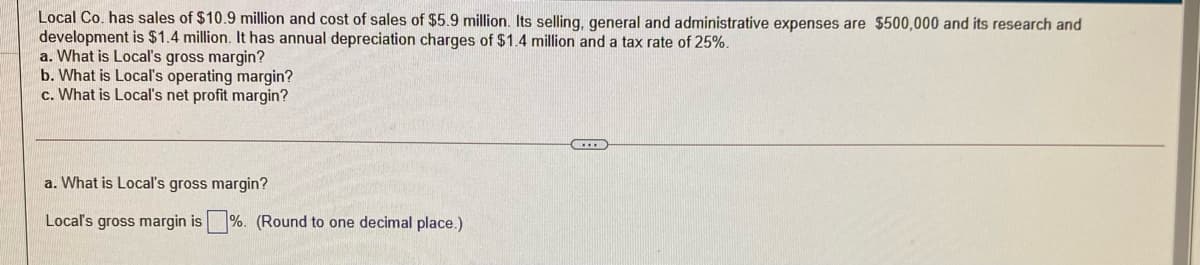 Local Co. has sales of $10.9 million and cost of sales of $5.9 million. Its selling, general and administrative expenses are $500,000 and its research and
development is $1.4 million. It has annual depreciation charges of $1.4 million and a tax rate of 25%.
a. What is Local's gross margin?
b. What is Local's operating margin?
c. What is Local's net profit margin?
a. What is Local's gross margin?
Local's gross margin is %. (Round to one decimal place.)
