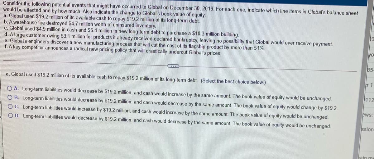 Global on December 30, 2019 For each one, indicate which line items in Global's balance sheet
Consider the following potential events that might have occurred
would be affected and by how nmuch. Also indicate the change to Globaľ's book value of equity.
a. Global used $19.2 million of its available cash to repay $19.2 million of its long-term debt.
b. A warehouse fire destroyed $4.7 million worth of uninsured inventory.
c. Global used $4.9 million in cash and $5.4 million in new long-term debt to purchase a $10.3 million building.
d. A large customer owing $3.1 million for products it already received declared bankruptcy, leaving no possibility that Global would ever receive payment.
e. Global's engineers discover a new manufacturing process that will cut the cost of its flagship product by more than 51%.
f. A key competitor announces a radical new pricing policy that will drastically undercut Global's prices.
yo
85-
a. Global used $19.2 million of its available cash to repay $19.2 million of its long-term debt. (Select the best choice below.)
O A. Long-term liabilities would decrease by $19.2 million, and cash would increase by the same amount. The book value of equity would be unchanged.
112
O B. Long-term liabilities would decrease by $19.2 million, and cash would decrease by the same amount. The book value of equity would change by $19.2.
O C. Long-term liabilities would increase by $19.2 million, and cash would increase by the same amount. The book value of equity would be unchanged.
ews:
O D. Long-term liabilities would decrease by $19.2 million, and cash would decrease by the same amount. The book value of equity would be unchanged.
ssion
