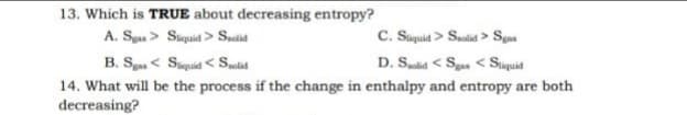 13. Which is TRUE about decreasing entropy?
C. Suquid > Saolid > Sgas
D. Sd < Sga < Suquid
A. Sya> Siuquid > Suctit
B. S < Suquid < Selid
14. What will be the process if the change in enthalpy and entropy are both
decreasing?
