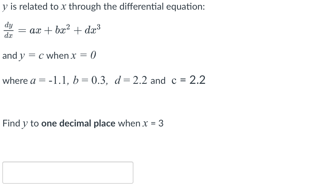 y is related to x through the differential equation:
dy = ax + bx² + dx³
dx
and y
= c when x =
where a
=
0
-1.1, b = 0.3, d = 2.2 and c = 2.2
Find y to one decimal place when x = 3