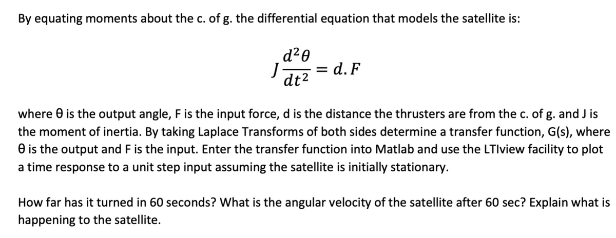 By equating moments about the c. of g. the differential equation that models the satellite is:
d²0
dt²
J
= d.F
where is the output angle, F is the input force, d is the distance the thrusters are from the c. of g. and J is
the moment of inertia. By taking Laplace Transforms of both sides determine a transfer function, G(s), where
e is the output and F is the input. Enter the transfer function into Matlab and use the LTlview facility to plot
a time response to a unit step input assuming the satellite is initially stationary.
How far has it turned in 60 seconds? What is the angular velocity of the satellite after 60 sec? Explain what is
happening to the satellite.