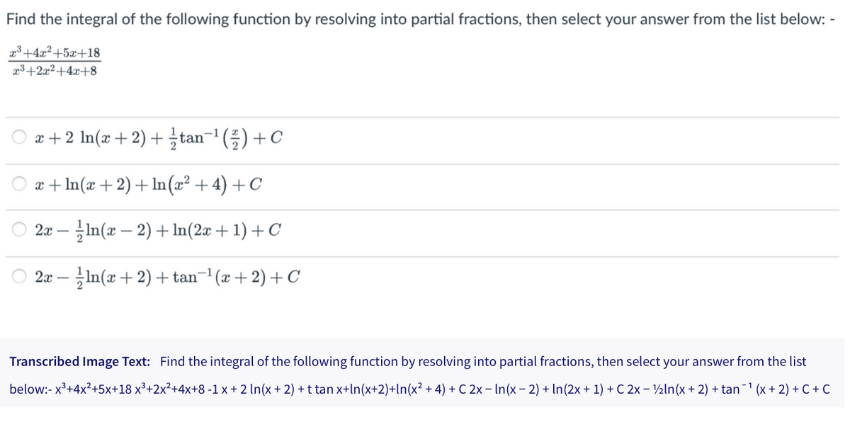 Find the integral of the following function by resolving into partial fractions, then select your answer from the list below: -
x³+4x²+5x+18
x³+2x²+4x+8
-1
x+2 ln(x + 2) + ⁄⁄tan¯¹ (²) + C
x+ln(x+2)+ln(x² + 4) + C
2x − ½ln(x − 2) + ln(2x + 1) + C
2x − ln(x + 2) + tan¯¹ (x + 2) + C
Transcribed Image Text: Find the integral of the following function by resolving into partial fractions, then select your answer from the list
below:-x³+4x²+5x+18 x³+2x²+4x+8 -1 x + 2 ln(x + 2) + t tan x+ln(x+2)+ln(x² + 4) + C 2x − In(x − 2) + ln(2x + 1) + C 2x − ½ln(x + 2) + tan¯¹ (x + 2) + C + C