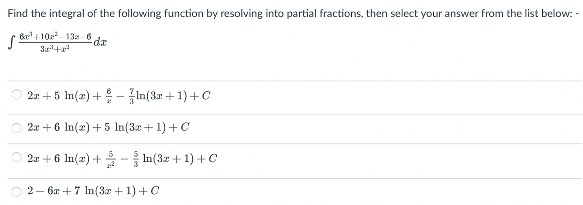 Find the integral of the following function by resolving into partial fractions, then select your answer from the list below: -
S
6x³+10x²-13x-6
3x³+x²
dx
6
2x + 5 ln(x) + − ln(3x + 1) + C
x
2x + 6 ln(x) + 5 ln(3x + 1) + C
5
x²
2x + 6 ln(x) +
2 6x + 7 ln(3x + 1) + C
In(3x + 1) + C