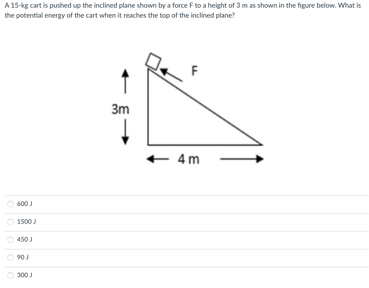 A 15-kg cart is pushed up the inclined plane shown by a force F to a height of 3 m as shown in the figure below. What is
the potential energy of the cart when it reaches the top of the inclined plane?
600 J
1500 J
450 J
90 J
300 J
3m
F
<-4m
