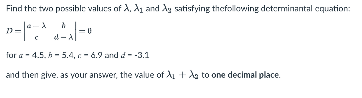 Find the two possible values of A, A₁ and λ2 satisfying the following determinantal equation:
λ
D =
a
с
b
d - X
= 0
for a = 4.5, b = 5.4, c = 6.9 and d = -3.1
and then give, as your answer, the value of X₁ + X₂ to one decimal place.