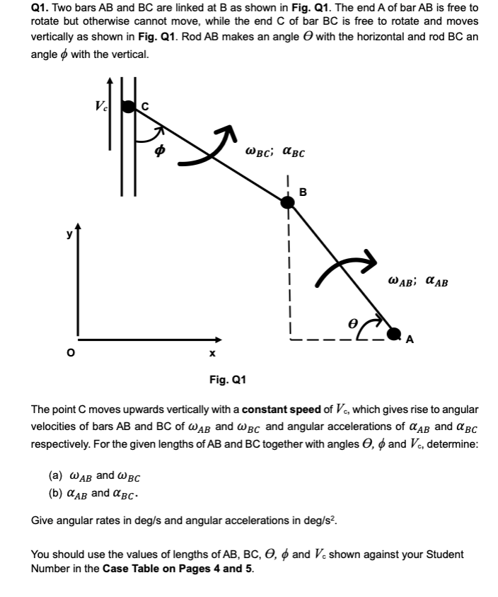 Q1. Two bars AB and BC are linked at B as shown in Fig. Q1. The end A of bar AB is free to
rotate but otherwise cannot move, while the end C of bar BC is free to rotate and moves
vertically as shown in Fig. Q1. Rod AB makes an angle → with the horizontal and rod BC an
angle with the vertical.
Ve
C
Ф
WBC; αBC
x
B
WAB αAB
Fig. Q1
The point C moves upwards vertically with a constant speed of VC, which gives rise to angular
velocities of bars AB and BC of WAB and WBC and angular accelerations of αAB and αBC
respectively. For the given lengths of AB and BC together with angles O, & and Vc, determine:
(a) WAB and WBC
(b) αAB and αBC-
Give angular rates in deg/s and angular accelerations in deg/s².
You should use the values of lengths of AB, BC, O, 6 and Vc shown against your Student
Number in the Case Table on Pages 4 and 5.
