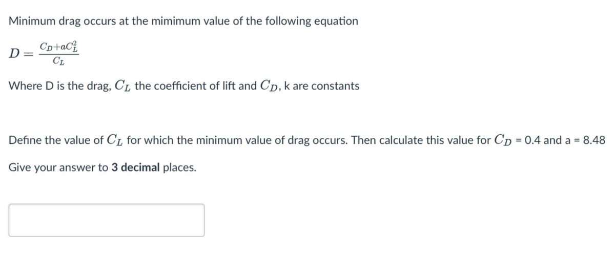 Minimum drag occurs at the mimimum value of the following equation
CD+aC²
CL
Where D is the drag, C₁, the coefficient of lift and CD, k are constants
D
Define the value of C₁, for which the minimum value of drag occurs. Then calculate this value for Cp = 0.4 and a =
8.48
Give your answer to 3 decimal places.