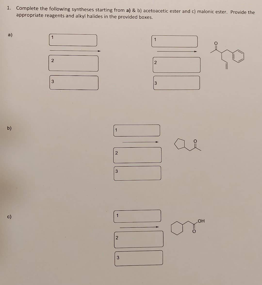 1. Complete the following syntheses starting from a) & b) acetoacetic ester and c) malonic ester. Provide the
appropriate reagents and alkyl halides in the provided boxes.
a)
b)
1
2
3
1
2
3
1
2
ая
3
1
c)
LOH
2
3
