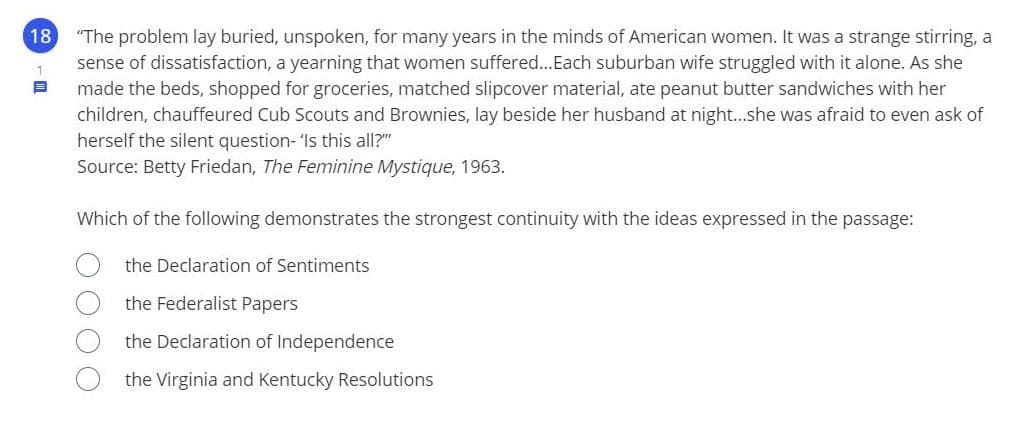 18
"The problem lay buried, unspoken, for many years in the minds of American women. It was a strange stirring, a
sense of dissatisfaction, a yearning that women suffered...Each suburban wife struggled with it alone. As she
made the beds, shopped for groceries, matched slipcover material, ate peanut butter sandwiches with her
children, chauffeured Cub Scouts and Brownies, lay beside her husband at night..she was afraid to even ask of
herself the silent question- 'Is this all?"
1
Source: Betty Friedan, The Feminine Mystique, 1963.
Which of the following demonstrates the strongest continuity with the ideas expressed in the passage:
the Declaration of Sentiments
the Federalist Papers
the Declaration of Independence
the Virginia and Kentucky Resolutions
O O OO
