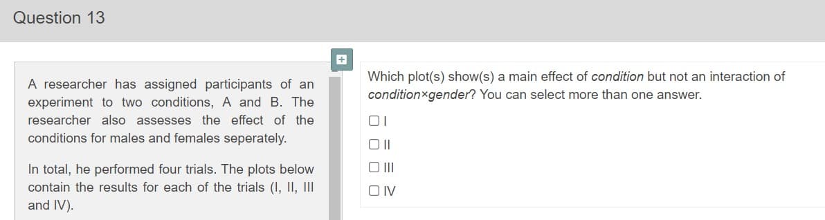Question 13
Which plot(s) show(s) a main effect of condition but not an interaction of
A researcher has assigned participants of an
conditionxgender? You can select more than one answer.
experiment to two conditions, A and B. The
researcher also assesses the effect of the
conditions for males and females seperately.
In total, he performed four trials. The plots below
contain the results for each of the trials (I, II, II
and IV).
O IV
