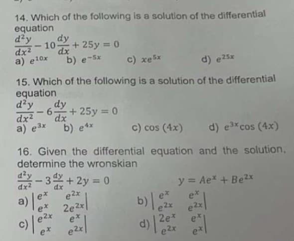 14. Which of the following is a solution of the differential
equation
d²y
dx2 -10-
a) e10x
dy
dx
+ 25y 0
b) e-Sx
c) xe5x
d) e25x
15. Which of the following is a solution of the differential
equation
d'y
6 + 25y = 0
dy
-
dx2
a) e3x
%3D
dx
b) e4x
c) cos (4x)
d) e3xcos (4x)
16. Given the differential equation and the solution,
determine the wronskian
dzy
dx2
3 +2y 0
%3D
dx
y = Ae* + Be2x
a)
ex
e2x
ex
et
2e2x
e*
e2x
e2x
2e*
d)
e2x
e2x
이
c)
ex
ex
e2x
et
ex
