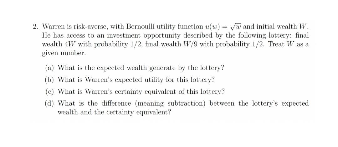 2. Warren is risk-averse, with Bernoulli utility function u(w) = Vw and initial wealth W.
He has access to an investment opportunity described by the following lottery: final
wealth 4W with probability 1/2, final wealth W/9 with probability 1/2. Treat W as a
given number.
(a) What is the expected wealth generate by the lottery?
(b) What is Warren's expected utility for this lottery?
(c) What is Warren's certainty equivalent of this lottery?
(d) What is the difference (meaning subtraction) between the lottery's expected
wealth and the certainty equivalent?

