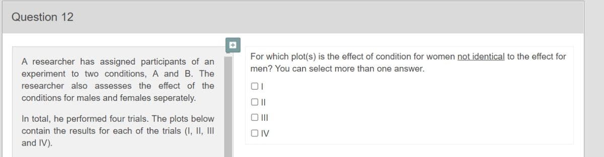 Question 12
For which plot(s) is the effect of condition for women not identical to the effect for
A researcher has assigned participants of an
men? You can select more than one answer.
experiment to two conditions, A and B. The
researcher also assesses the effect of the
01
conditions for males and females seperately.
O II
In total, he performed four trials. The plots below
contain the results for each of the trials (I, II, II
and IV).
O IV
