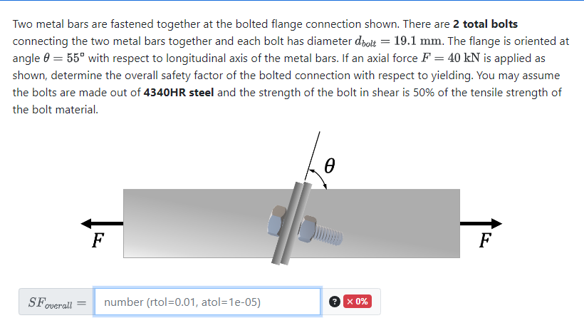 Two metal bars are fastened together at the bolted flange connection shown. There are 2 total bolts
connecting the two metal bars together and each bolt has diameter dbolt = 19.1 mm. The flange is oriented at
angle = 55° with respect to longitudinal axis of the metal bars. If an axial force F = 40 kN is applied as
shown, determine the overall safety factor of the bolted connection with respect to yielding. You may assume
the bolts are made out of 4340HR steel and the strength of the bolt in shear is 50% of the tensile strength of
the bolt material.
F
SFoverall =
number (rtol=0.01, atol=1e-05)
× 0%
F