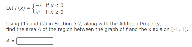 -x if x < 0
Let f (x)
=
x²
if x ≥ 0
Using (1) and (2) in Section 5.2, along with the Addition Property,
find the area A of the region between the graph of f and the x axis on [-1, 1].
A =