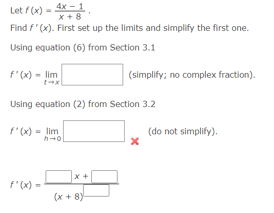 4x - 1
X + 8
Find f'(x). First set up the limits and simplify the first one.
Using equation (6) from Section 3.1
Let f (x)
=
f'(x) = lim
t→x
Using equation (2) from Section 3.2
f'(x) = lim
h→0
f'(x) =
X +
(simplify; no complex fraction).
(x + 8)
(do not simplify).