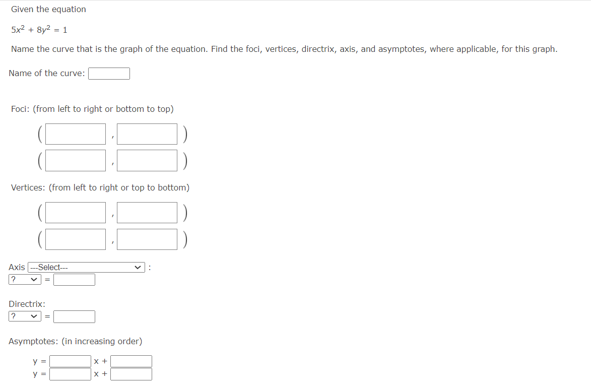 Given the equation
5x² + 8y2 = 1
Name the curve that is the graph of the equation. Find the foci, vertices, directrix, axis, and asymptotes, where applicable, for this graph.
Name of the curve:
Foci: (from left to right or bottom to top)
Vertices: (from left to right or top to bottom)
Axis ---Select---
? ✓
Directrix:
?
Asymptotes: (in increasing order)
y =
x +
y =
x +