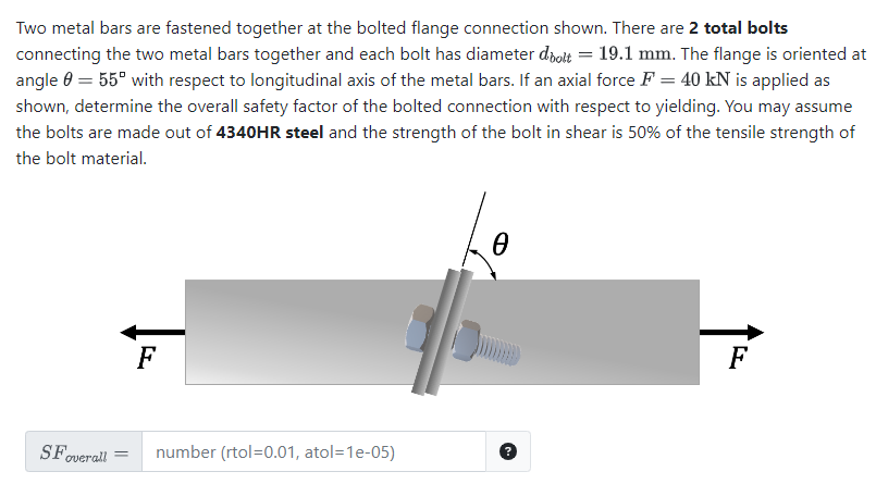 Two metal bars are fastened together at the bolted flange connection shown. There are 2 total bolts
connecting the two metal bars together and each bolt has diameter dbolt = 19.1 mm. The flange is oriented at
angle = 55° with respect to longitudinal axis of the metal bars. If an axial force F = 40 kN is applied as
shown, determine the overall safety factor of the bolted connection with respect to yielding. You may assume
the bolts are made out of 4340HR steel and the strength of the bolt in shear is 50% of the tensile strength of
the bolt material.
F
SFoverall =
number (rtol=0.01, atol=1e-05)
?
F