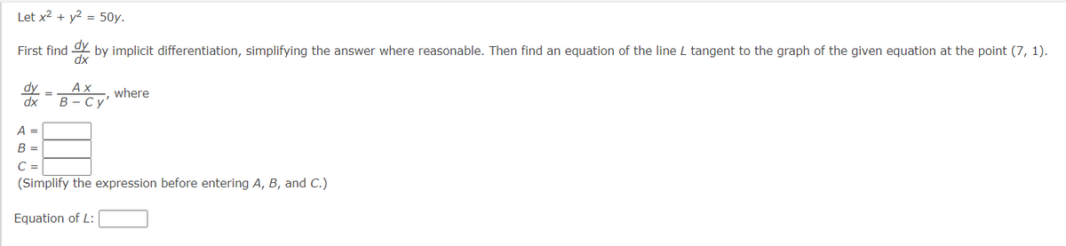 Let x² + y²-50y.
First find dy
by implicit differentiation, simplifying the answer where reasonable. Then find an equation of the line L tangent to the graph of the given equation at the point (7, 1).
dx
dy
dx
Ax
B-Cy'
where
A =
B
C =
(Simplify the expression before entering A, B, and C.)
Equation of L: