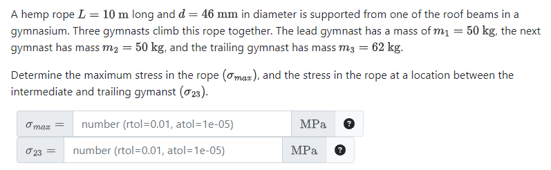 =
A hemp rope L 10 m long and d = 46 mm in diameter is supported from one of the roof beams in a
gymnasium. Three gymnasts climb this rope together. The lead gymnast has a mass of m₁ = 50 kg, the next
gymnast has mass m₂ = 50 kg, and the trailing gymnast has mass m3 = 62 kg.
Determine the maximum stress in the rope (max), and the stress in the rope at a location between the
intermediate and trailing gymanst (23).
o max
23 =
number (rtol=0.01, atol=1e-05)
number (rtol=0.01, atol=1e-05)
MPa
MPa
?