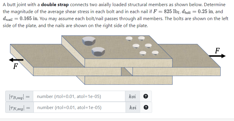 A butt joint with a double strap connects two axially loaded structural members as shown below. Determine
the magnitude of the average shear stress in each bolt and in each nail if F = 825 lbf, dbolt = 0.25 in, and
dnail = 0.165 in. You may assume each bolt/nail passes through all members. The bolts are shown on the left
side of the plate, and the nails are shown on the right side of the plate.
F
|TB,avg| =
TN, avg
number (rtol=0.01, atol=1e-05)
= number (rtol=0.01, atol=1e-05)
ksi
ksi
F
