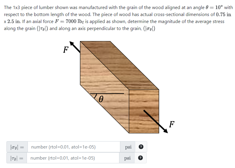 The 1x3 piece of lumber shown was manufactured with the grain of the wood aligned at an angle 0 = 10° with
respect to the bottom length of the wood. The piece of wood has actual cross-sectional dimensions of 0.75 in
x 2.5 in. If an axial force F = 7000 lb is applied as shown, determine the magnitude of the average stress
along the grain (Te) and along an axis perpendicular to the grain, (|oo|)
F
' Ꮎ
||00| = number (rtol=0.01, atol=1e-05)
psi
|T|= number (rtol=0.01, atol=1e-05)
psi
F