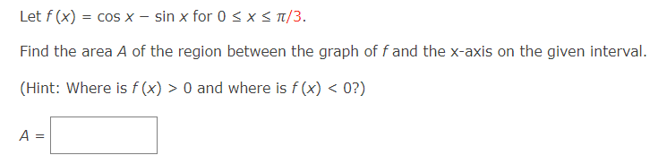 Let f (x) = cos x - sin x for 0 ≤ x ≤ π/3.
Find the area A of the region between the graph of f and the x-axis on the given interval.
(Hint: Where is f(x) > 0 and where is f(x) < 0?)
A =