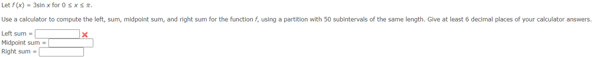 Let f (x) = 3sin x for 0 ≤ x ≤ π.
Use a calculator to compute the left, sum, midpoint sum, and right sum for the function f, using a partition with 50 subintervals of the same length. Give at least 6 decimal places of your calculator answers.
Left sum =
Midpoint sum
Right sum =
×