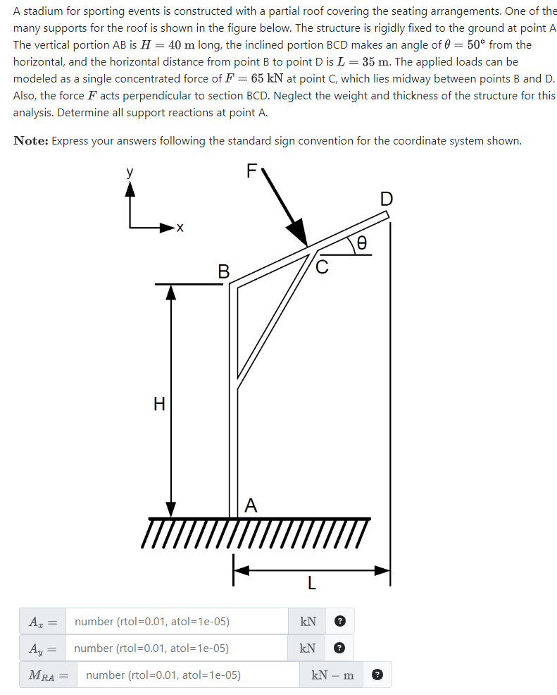 A stadium for sporting events is constructed with a partial roof covering the seating arrangements. One of the
many supports for the roof is shown in the figure below. The structure is rigidly fixed to the ground at point A
The vertical portion AB is H = 40 m long, the inclined portion BCD makes an angle of 0 = 50° from the
horizontal, and the horizontal distance from point B to point D is L = 35 m. The applied loads can be
modeled as a single concentrated force of F = 65 kN at point C, which lies midway between points B and D.
Also, the force Facts perpendicular to section BCD. Neglect the weight and thickness of the structure for this
analysis. Determine all support reactions at point A.
Note: Express your answers following the standard sign convention for the coordinate system shown.
Ax =
A₁ =
MRA =
y
H
B
number (rtol=0.01, atol=1e-05)
number (rtol=0.01, atol=1e-05)
number (rtol=0.01, atol=1e-05)
C
L
kN
kN
kN - m