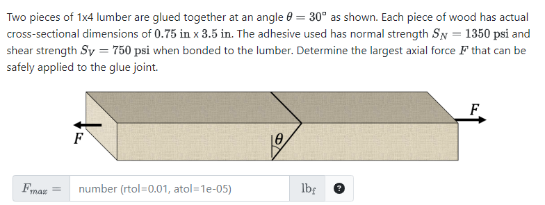 Two pieces of 1x4 lumber are glued together at an angle = 30° as shown. Each piece of wood has actual
cross-sectional dimensions of 0.75 in x 3.5 in. The adhesive used has normal strength SN = 1350 psi and
shear strength Sy = 750 psi when bonded to the lumber. Determine the largest axial force that can be
safely applied to the glue joint.
F
10
Fmax
number (rtol=0.01, atol=1e-05)
lbf
F