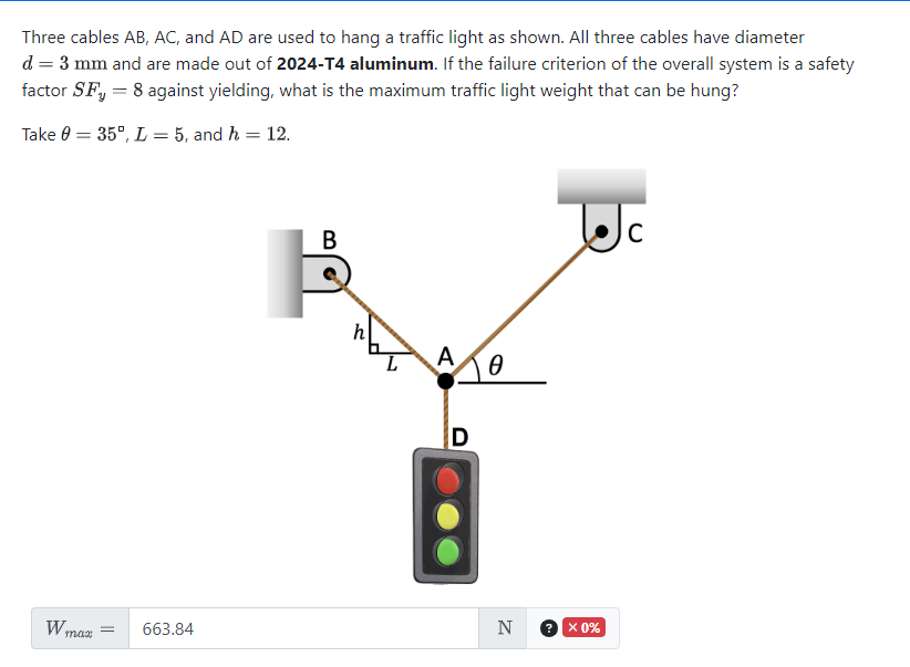 Three cables AB, AC, and AD are used to hang a traffic light as shown. All three cables have diameter
d = 3 mm and are made out of 2024-T4 aluminum. If the failure criterion of the overall system is a safety
factor SF, = 8 against yielding, what is the maximum traffic light weight that can be hung?
Take 0
=
= 35°, L= 5, and h = 12.
W max
663.84
B
L
A
10
D
N
2.
x 0%