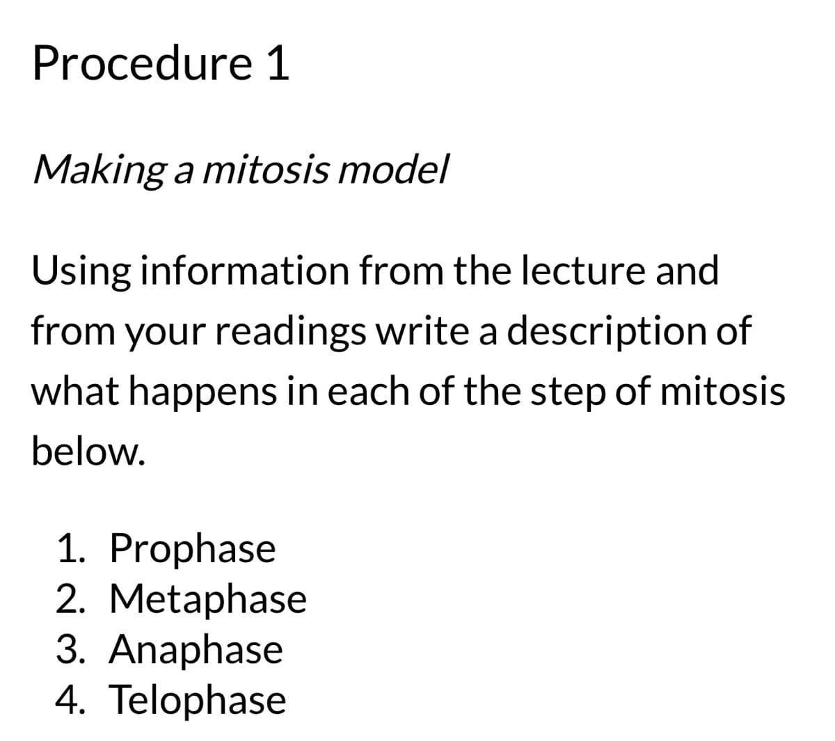 Procedure 1
Making a mitosis model
Using information from the lecture and
from your readings write a description of
what happens in each of the step of mitosis
below.
1. Prophase
2. Metaphase
3. Anaphase
4. Telophase