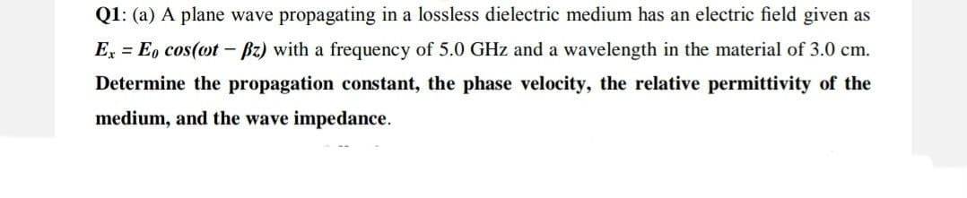 Q1: (a) A plane wave propagating in a lossless dielectric medium has an electric field given as
Ex = Eo cos(ot - Bz) with a frequency of 5.0 GHz and a wavelength in the material of 3.0 cm.
Determine the propagation constant, the phase velocity, the relative permittivity of the
medium, and the wave impedance.
