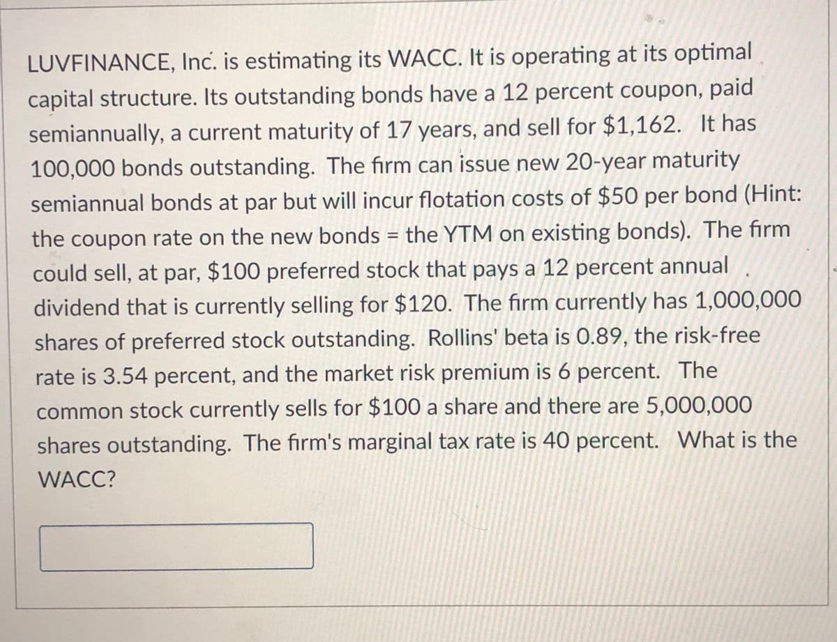 LUVFINANCE, Inc. is estimating its WACC. It is operating at its optimal
capital structure. Its outstanding bonds have a 12 percent coupon, paid
semiannually, a current maturity of 17 years, and sell for $1,162. It has
100,000 bonds outstanding. The firm can issue new 20-year maturity
semiannual bonds at par but will incur flotation costs of $50 per bond (Hint:
the coupon rate on the new bonds = the YTM on existing bonds). The firm
%3D
could sell, at par, $100 preferred stock that pays a 12 percent annual
dividend that is currently selling for $120. The firm currently has 1,000,000
shares of preferred stock outstanding. Rollins' beta is 0.89, the risk-free
rate is 3.54 percent, and the market risk premium is 6 percent. The
common stock currently sells for $100 a share and there are 5,000,000
shares outstanding. The firm's marginal tax rate is 40 percent. What is the
WACC?
