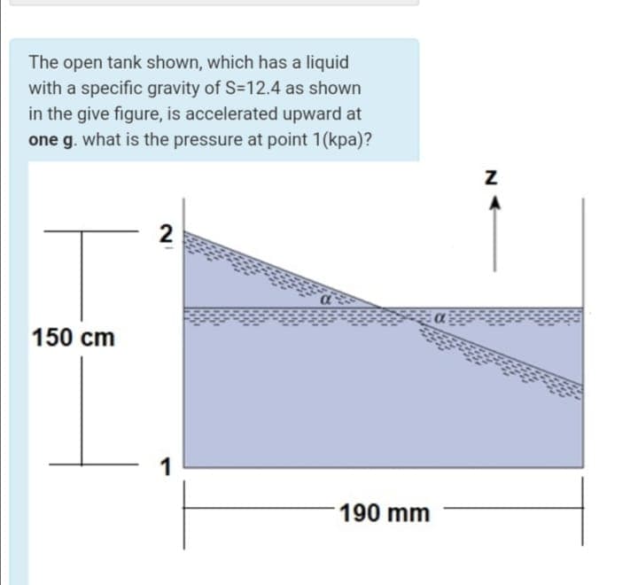 The open tank shown, which has a liquid
with a specific gravity of S=12.4 as shown
in the give figure, is accelerated upward at
one g. what is the pressure at point 1(kpa)?
150 cm
1
190 mm
N
2.
