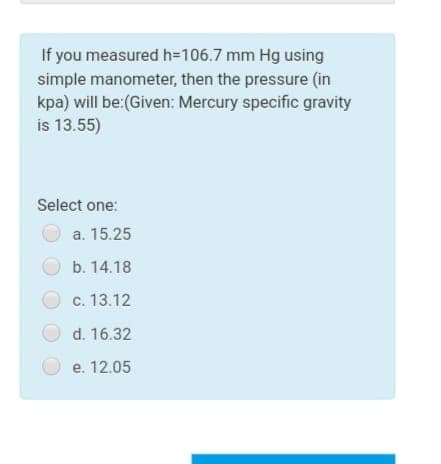 If you measured h=106.7 mm Hg using
simple manometer, then the pressure (in
kpa) will be:(Given: Mercury specific gravity
is 13.55)
Select one:
а. 15.25
b. 14.18
c. 13.12
d. 16.32
e. 12.05
