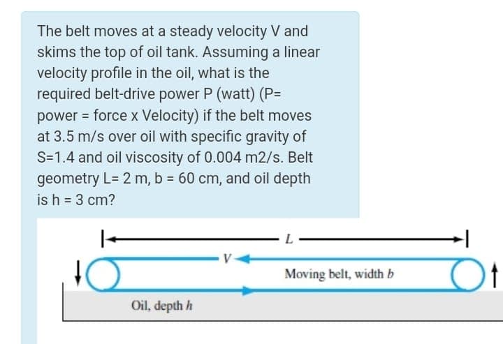 The belt moves at a steady velocity V and
skims the top of oil tank. Assuming a linear
velocity profile in the oil, what is the
required belt-drive power P (watt) (P=
power = force x Velocity) if the belt moves
at 3.5 m/s over oil with specific gravity of
S=1.4 and oil viscosity of 0.004 m2/s. Belt
geometry L= 2 m, b = 60 cm, and oil depth
is h = 3 cm?
%3D
L
Moving belt, width b
Oil, depth h

