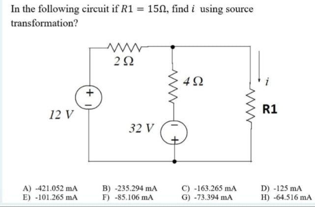 In the following circuit if R1 = 150, find i using source
transformation?
i
R1
12 V
32 V
A) -421.052 mA
E) -101.265 mA
B) -235.294 mA
F) -85.106 mA
C) -163.265 mA
G) -73.394 mA
D) -125 mA
H) -64.516 mA
