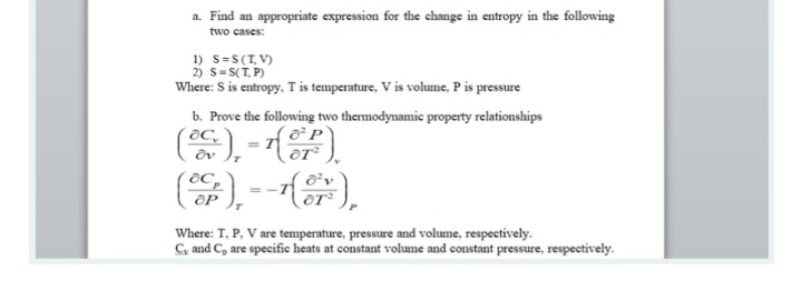 a. Find an appropriate expression for the change in entropy in the following
two cases:
1) S=S(T, V)
2) s= S(T, P)
Where: S is entropy, T is temperature, V is volume, P is pressure
b. Prove the following two themodynamie property relationships
(똥),-()
8C,
Where: T, P. V are temperature, pressure and volume, respectively.
C, and C, are specific heats at constant volume and constant pressure, respectively.
