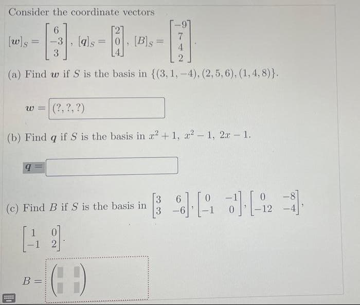 Consider the coordinate vectors
6.
7
[w]s
, (als
0, [Bs
4.
-3
%3D
%3D
3
(a) Find w if S is the basis in {(3, 1, -4), (2,5, 6), (1, 4, 8)}.
W 3=
(?, ?, ?)
(b) Find q if S is the basis in a2+ 1, a2 - 1, 2x - 1.
3
(c) Find B if S is the basis in
6.
0.
3
12
-4
-1
B =
