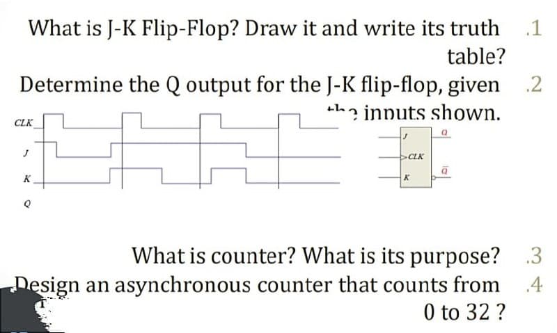 What is J-K Flip-Flop? Draw it and write its truth
.1
table?
Determine the Q output for the J-K flip-flop, given .2
+ha innuts shown.
CLK
CLK
K
What is counter? What is its purpose? .3
Design an asynchronous counter that counts from
0 to 32 ?
.4
