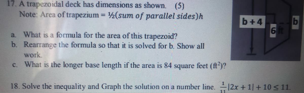 17. A trapezoidal deck has dimensions as shown. (5)
Note: Area of trapezium = 2(sum of parallel sides)h
%3D
b+4
a What is a formula for the area of this trapezoid?
b. Rearrange the formula so that it is solved for b. Show all
work.
c. What is the longer base length if the area is 84 square feet (ft)?
18. Solve the inequality and Graph the solution on a number line. 12x + 1| + 10 < 11.
