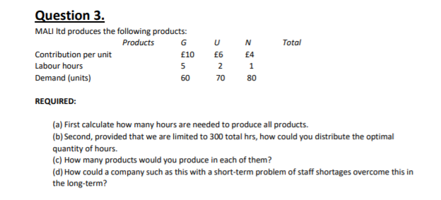 Question 3.
MALI Itd produces the following products:
Products
G
U
Total
Contribution per unit
Labour hours
£10
£6
£4
5
1
Demand (units)
60
70
80
REQUIRED:
(a) First calculate how many hours are needed to produce all products.
(b) Second, provided that we are limited to 300 total hrs, how could you distribute the optimal
quantity of hours.
(c) How many products would you produce in each of them?
(d) How could a company such as this with a short-term problem of staff shortages overcome this in
the long-term?
