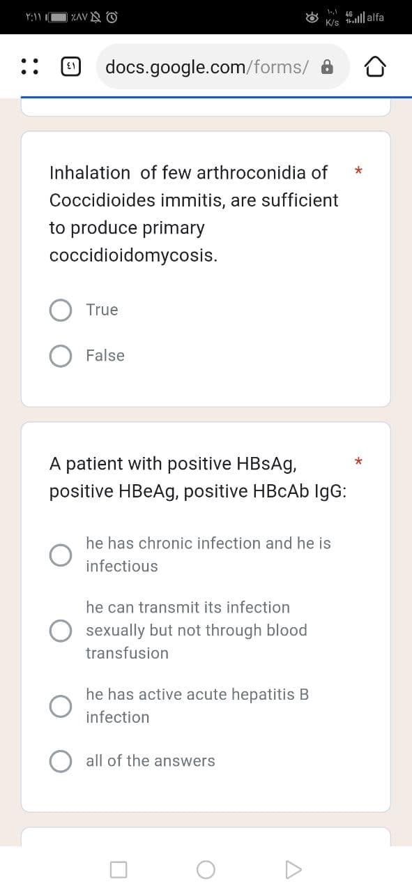 ۲:۱۱ ۱
| ZAVO
{1
docs.google.com/forms/
Inhalation of few arthroconidia of *
Coccidioides immitis, are sufficient
to produce primary
coccidioidomycosis.
True
False
A patient with positive HBsAg,
positive HBeAg, positive HBcAb IgG:
he has chronic infection and he is
infectious
he can transmit its infection
sexually but not through blood
transfusion
he has active acute hepatitis B
infection
all of the answers
O
A
illalfa
K/s