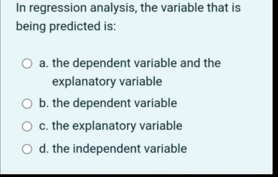 In regression analysis, the variable that is
being predicted is:
a. the dependent variable and the
explanatory variable
O b. the dependent variable
c. the explanatory variable
O d. the independent variable