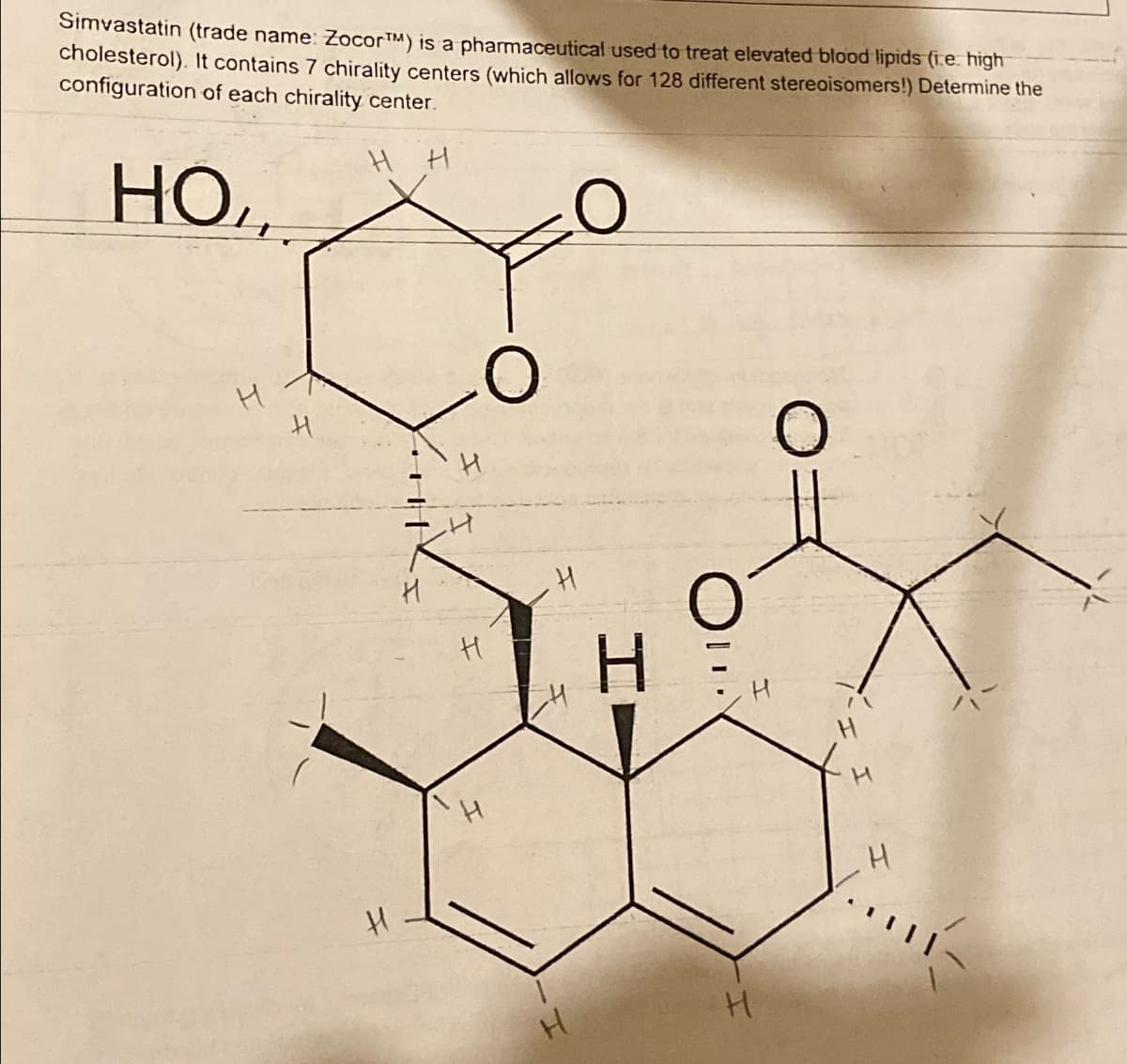 Simvastatin (trade name: ZocorTM) is a pharmaceutical used to treat elevated blood lipids (i.e. high
cholesterol). It contains 7 chirality centers (which allows for 128 different stereoisomers!) Determine the
configuration of each chirality center.
H H
HO
H
H
H
H
H
H
H
H
H
O
H
H