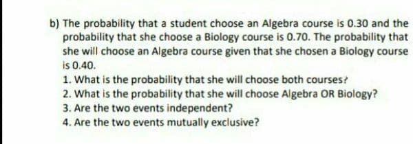 b) The probability that a student choose an Algebra course is 0.30 and the
probability that she choose a Biology course is 0.70. The probability that
she will choose an Algebra course given that she chosen a Biology course
is 0.40.
1. What is the probability that she will choose both courses?
2. What is the probability that she will choose Algebra OR Biology?
3. Are the two events independent?
4. Are the two events mutually exclusive?
