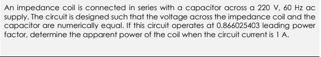 An impedance coil is connected in series with a capacitor across a 220 V, 60 Hz ac
supply. The circuit is designed such that the voltage across the impedance coil and the
capacitor are numerically equal. If this circuit operates at 0.866025403 leading power
factor, determine the apparent power of the coil when the circuit current is 1 A.
