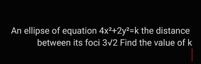 An ellipse of equation 4x²+2y²=k the distance
between its foci 3√2 Find the value of k